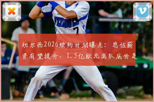 切尔西2026续约计划曝光：恩佐薪资有望提升，1.5亿欧元离队底价是否合理？