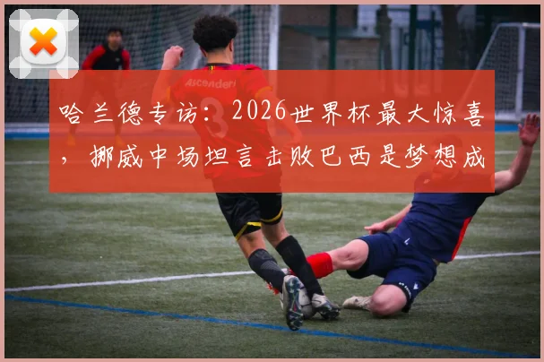 哈兰德专访：2026世界杯最大惊喜，挪威中场坦言击败巴西是梦想成真