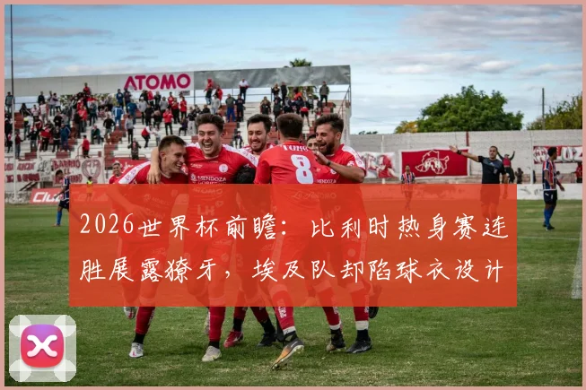 2026世界杯前瞻：比利时热身赛连胜展露獠牙，埃及队却陷球衣设计风波，两队交手看点几何？