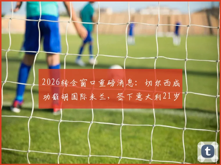 2026转会窗口重磅消息：切尔西成功截胡国际米兰，签下意大利21岁国脚新星帕莱斯特拉，转会费与年薪详情一览