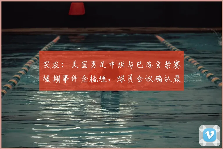 突发：美国男足申诉与巴洛贡禁赛缓期事件全梳理，球员会议确认最新进展