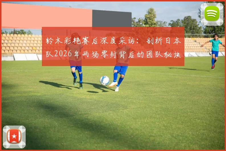 铃木彩艳赛后深度采访：剖析日本队2026年两场零封背后的团队秘诀与防守哲学