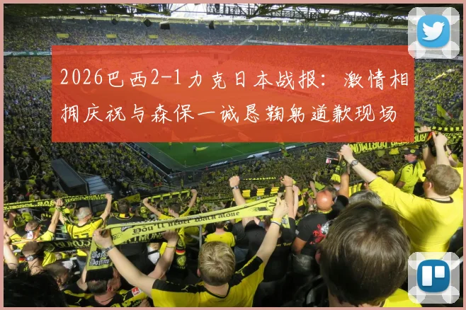 2026巴西2-1力克日本战报：激情相拥庆祝与森保一诚恳鞠躬道歉现场实录