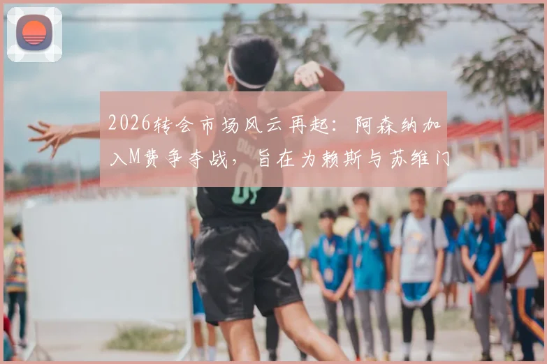 2026转会市场风云再起:阿森纳加入M费争夺战,旨在为赖斯与苏维门迪打造良性竞争环境