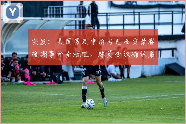 突发:美国男足申诉与巴洛贡禁赛缓期事件全梳理,球员会议确认最新进展