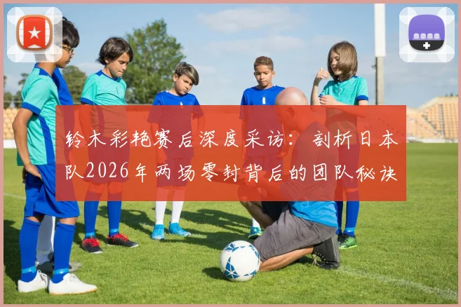 铃木彩艳赛后深度采访：剖析日本队2026年两场零封背后的团队秘诀与防守哲学