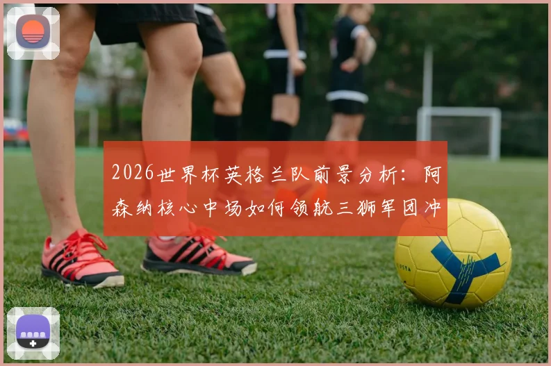 2026世界杯英格兰队前景分析：阿森纳核心中场如何领航三狮军团冲击冠军？深度解读英超球星国家队角色