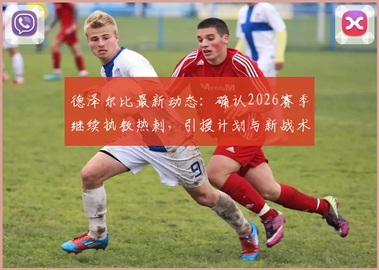 德泽尔比最新动态：确认2026赛季继续执教热刺，引援计划与新战术体系展望