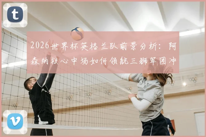 2026世界杯英格兰队前景分析:阿森纳核心中场如何领航三狮军团冲击冠军?深度解读英超球星国家队角色