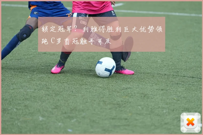 锁定冠军？利雅得胜利巨大优势领跑 C罗首冠触手可及