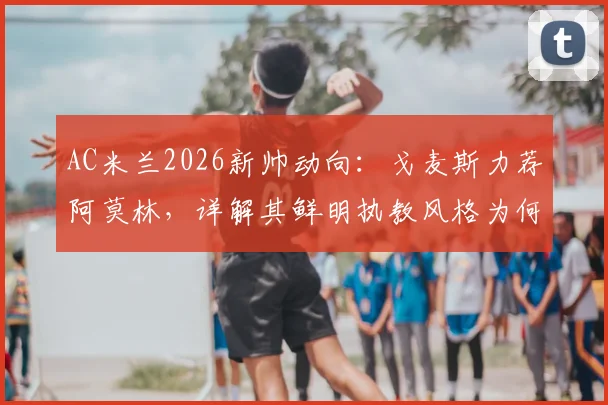 AC米兰2026新帅动向:戈麦斯力荐阿莫林,详解其鲜明执教风格为何是红黑军团绝佳选择