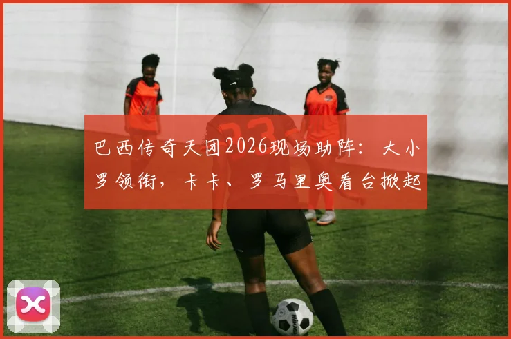 巴西传奇天团2026现场助阵：大小罗领衔，卡卡、罗马里奥看台掀起桑巴风暴