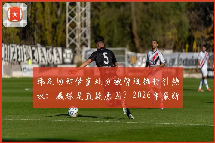 韩足协郑梦奎处分被暂缓执行引热议：赢球是直接原因？2026年最新进展深度追踪