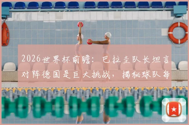 2026世界杯前瞻：巴拉圭队长坦言对阵德国是巨大挑战，揭秘球队每一球必拼的战术与精神准备