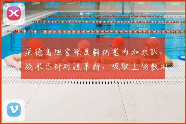 厄德高坦言深度解析塞内加尔队,战术已针对性革新,吸取上场教训全面备战