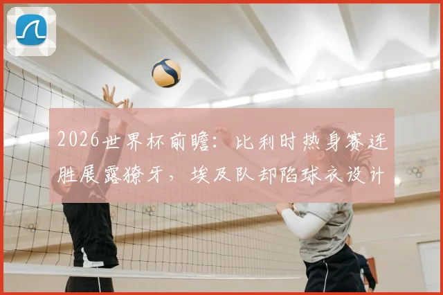 2026世界杯前瞻：比利时热身赛连胜展露獠牙，埃及队却陷球衣设计风波，两队交手看点几何？