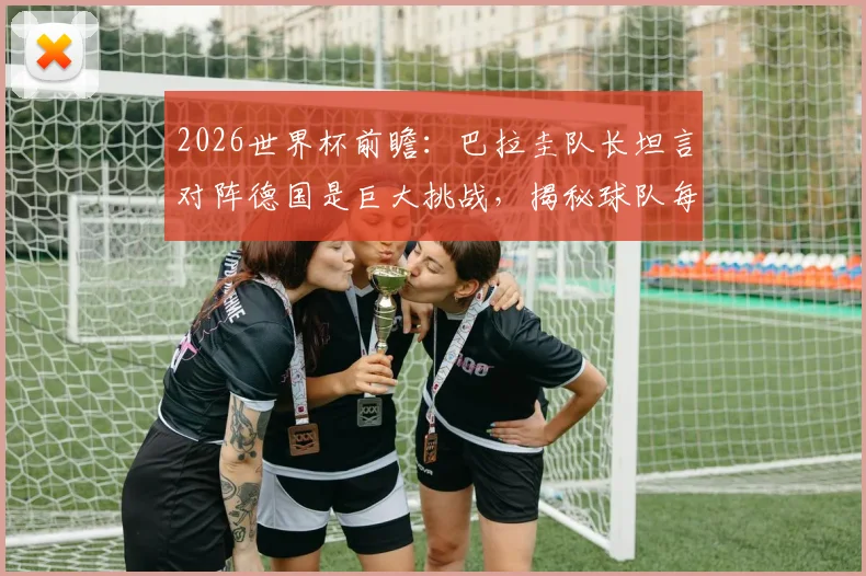 2026世界杯前瞻:巴拉圭队长坦言对阵德国是巨大挑战,揭秘球队每一球必拼的战术与精神准备
