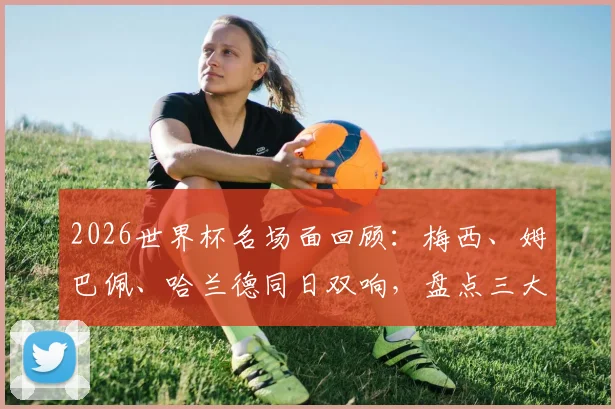2026世界杯名场面回顾：梅西、姆巴佩、哈兰德同日双响，盘点三大巨星巅峰同框的经典战役