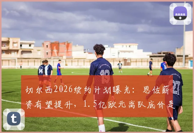 切尔西2026续约计划曝光：恩佐薪资有望提升，1.5亿欧元离队底价是否合理？