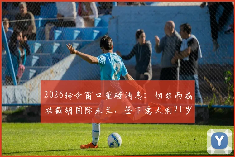 2026转会窗口重磅消息：切尔西成功截胡国际米兰，签下意大利21岁国脚新星帕莱斯特拉，转会费与年薪详情一览
