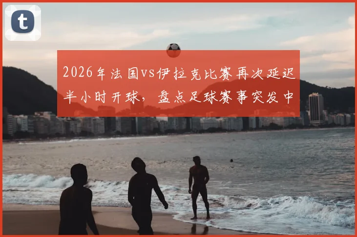 2026年法国vs伊拉克比赛再次延迟半小时开球，盘点足球赛事突发中断常见原因与球迷应对指南