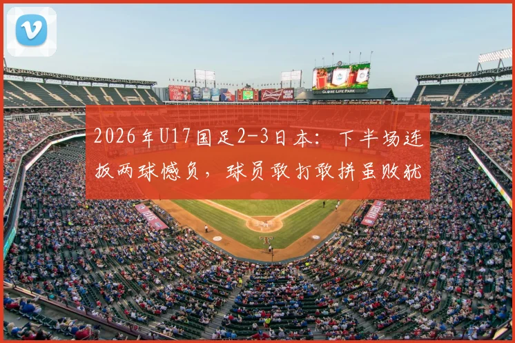 2026年U17国足2-3日本：下半场连扳两球憾负，球员敢打敢拼虽败犹荣，附全场技术统计与未来赛程