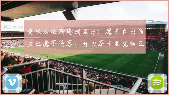 曼联名宿斯塔姆放话：愿亲自出马为红魔签德容，并力荐卡里克转正主教练
