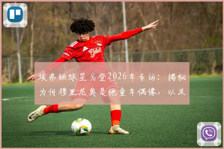 埃弗顿球星戈登2026年专访:揭秘为何穆里尼奥是他童年偶像,以及何为真正的团队足球精神