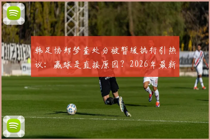 韩足协郑梦奎处分被暂缓执行引热议:赢球是直接原因?2026年最新进展深度追踪