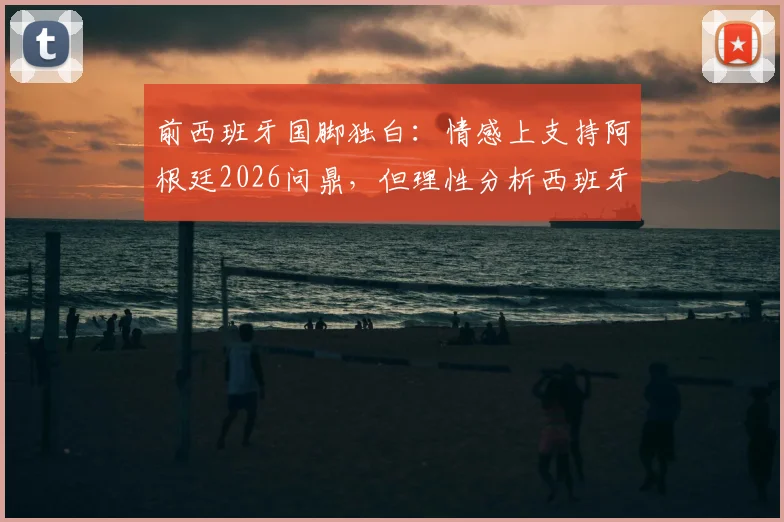 前西班牙国脚独白：情感上支持阿根廷2026问鼎，但理性分析西班牙赢球“痛苦”最小，背后原因深度解读