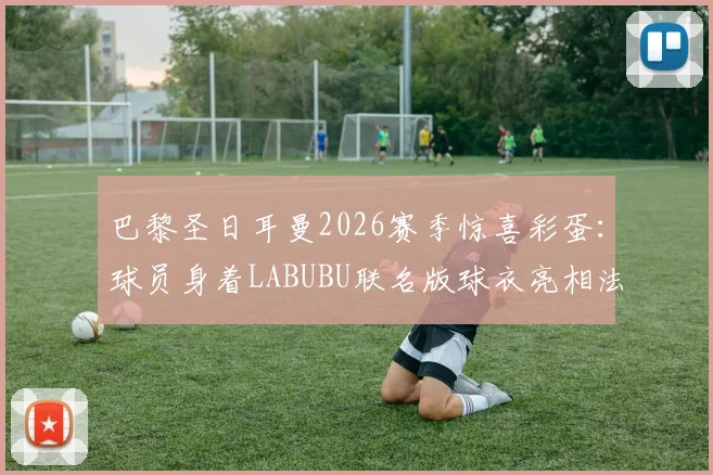 巴黎圣日耳曼2026赛季惊喜彩蛋：球员身着LABUBU联名版球衣亮相法甲赛场，对阵朗斯队看点解析