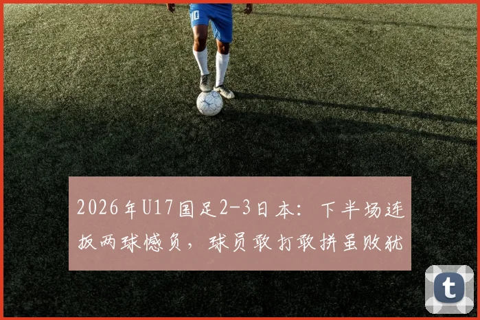 2026年U17国足2-3日本：下半场连扳两球憾负，球员敢打敢拼虽败犹荣，附全场技术统计与未来赛程