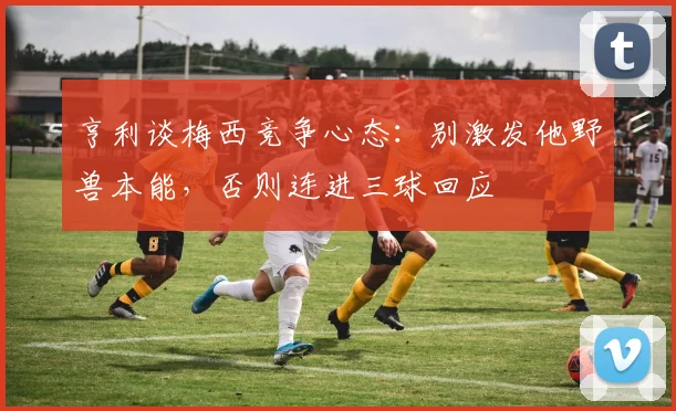 亨利谈梅西竞争心态：别激发他野兽本能，否则连进三球回应