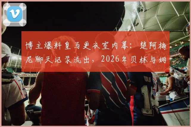 博主爆料皇马更衣室内幕：楚阿梅尼聊天记录流出，2026年贝林与姆巴佩关系不和传闻再起