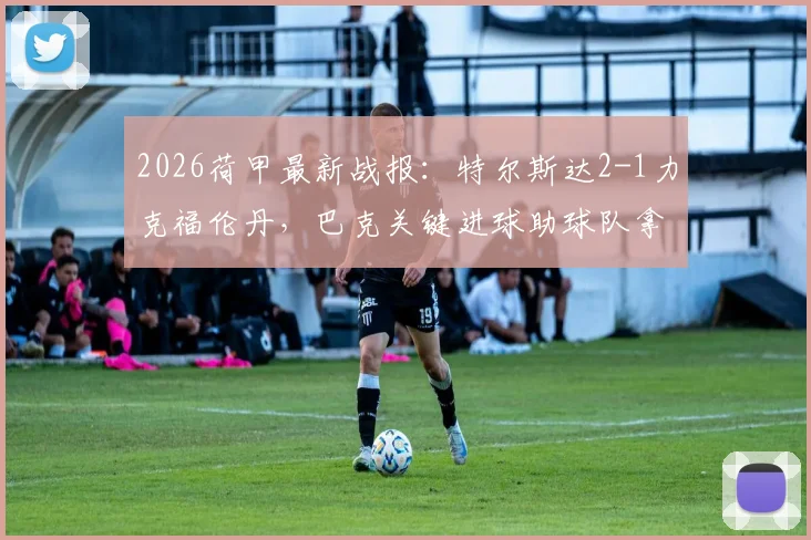 2026荷甲最新战报:特尔斯达2-1力克福伦丹,巴克关键进球助球队拿下宝贵三分