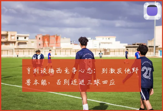 亨利谈梅西竞争心态：别激发他野兽本能，否则连进三球回应